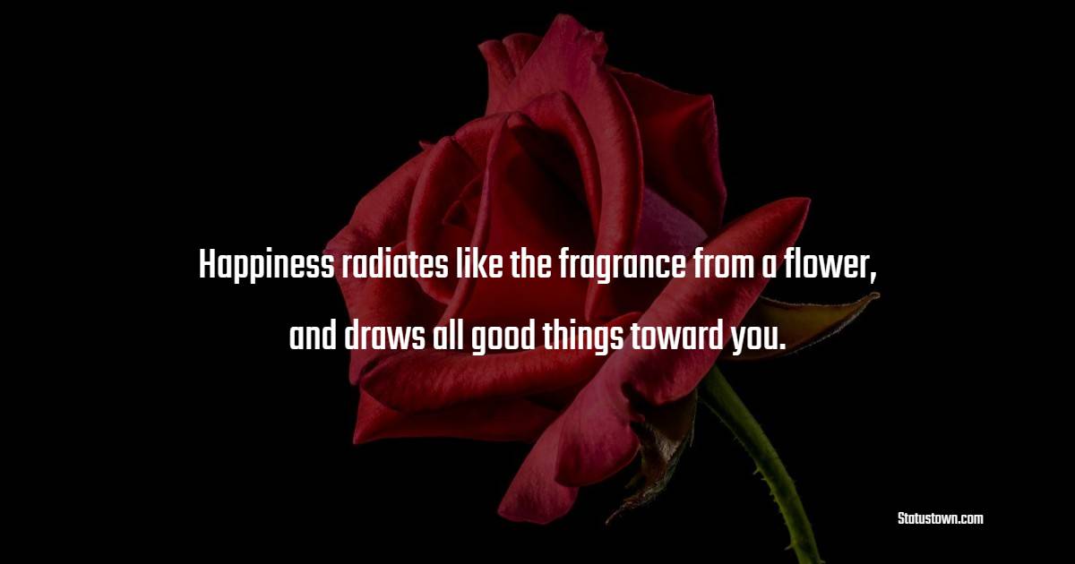 Happiness radiates like the fragrance from a flower, and draws all good things toward you.
