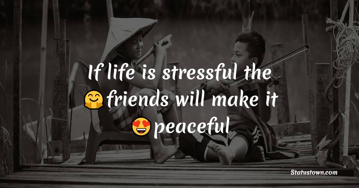 If life is stressful the friends will make it peaceful