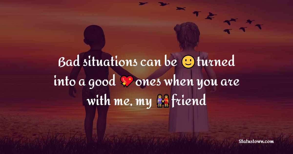 Bad situations can be turned into a good ones when you are with me, my friend - friends status