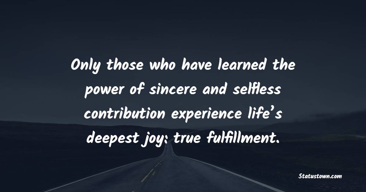 Only those who have learned the power of sincere and selfless contribution experience life’s deepest joy: true fulfillment.