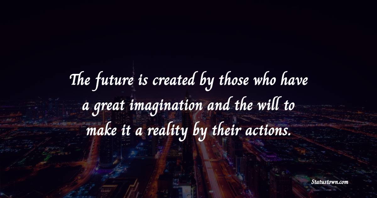 The future is created by those who have a great imagination and the will to make it a reality by their actions.