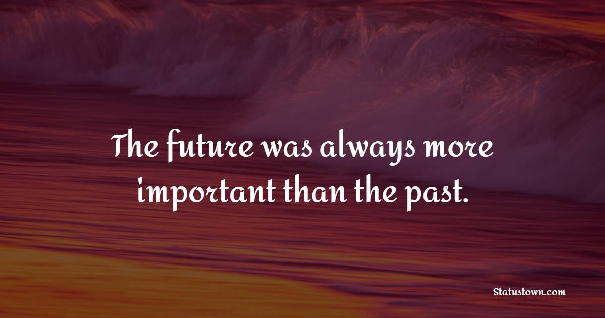 The future was always more important than the past.