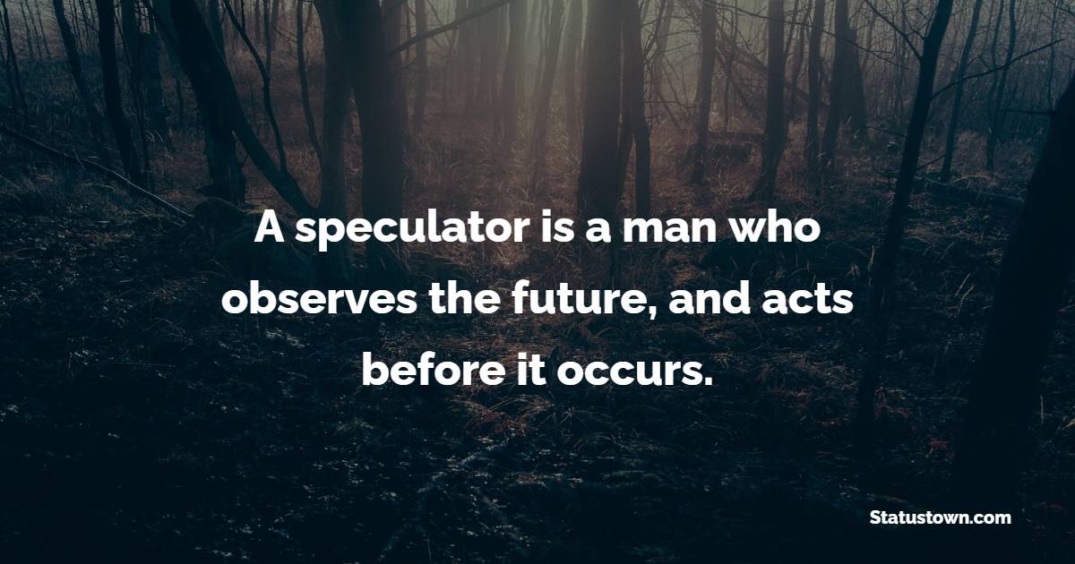 A speculator is a man who observes the future, and acts before it occurs.