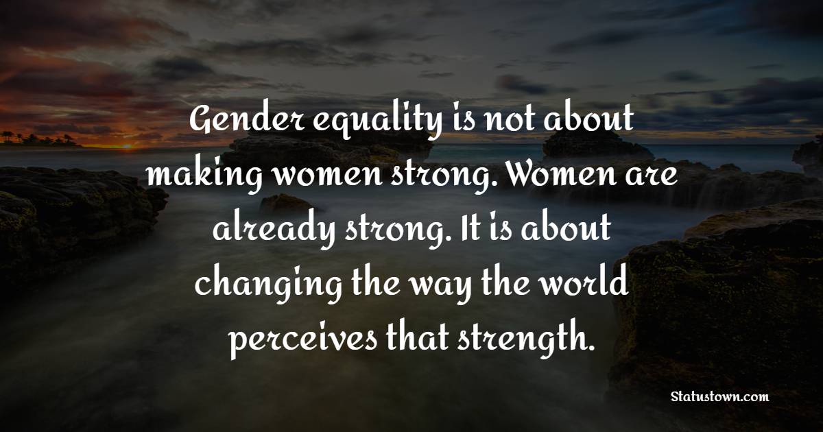 Gender equality is not about making women strong. Women are already strong. It is about changing the way the world perceives that strength. - Gender Equality Quotes