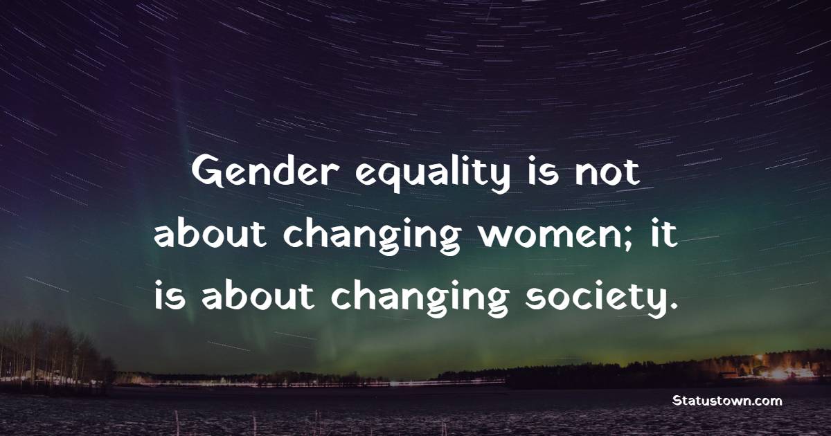Gender equality is not about changing women; it is about changing society. - Gender Equality Quotes