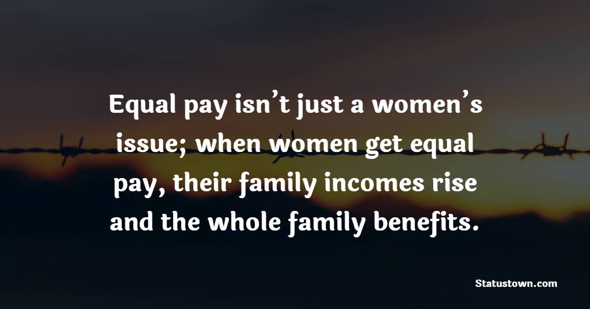 Equal pay isn’t just a women’s issue; when women get equal pay, their family incomes rise and the whole family benefits.