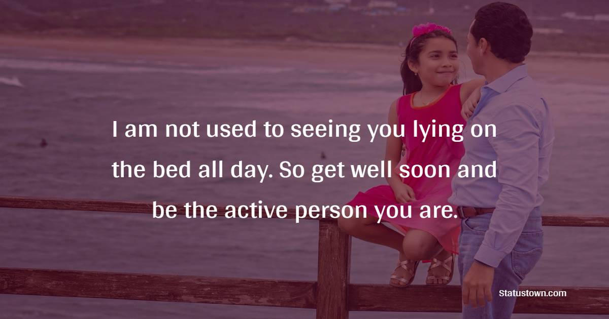 I am not used to seeing you lying on the bed all day. So get well soon and be the active person you are. - Get Well Soon Messages For Dad