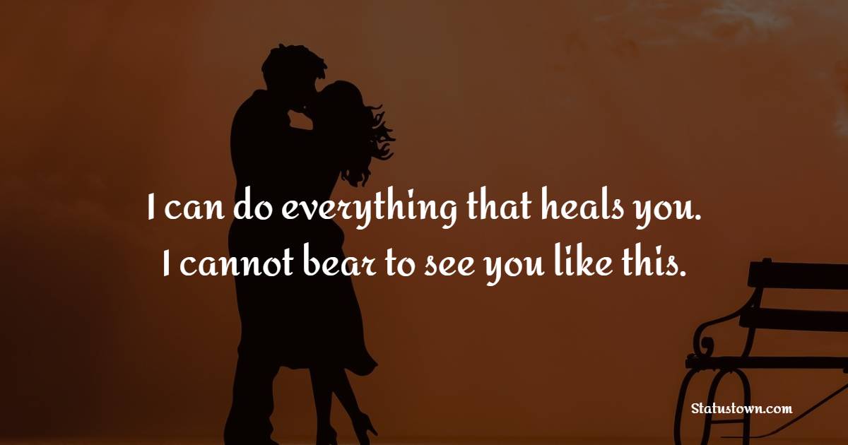 I can do everything that heals you. I cannot bear to see you like this.