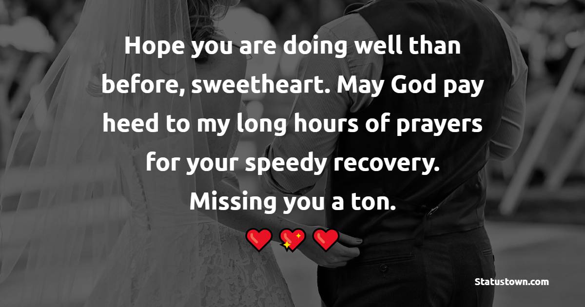 Hope you are doing well than before, sweetheart. May God pay heed to my long hours of prayers for your speedy recovery. Missing you a ton. - Get Well Soon Messages For Husband 