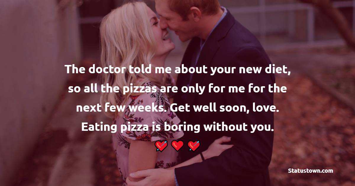 The doctor told me about your new diet, so all the pizzas are only for me for the next few weeks. Get well soon, love. Eating pizza is boring without you.