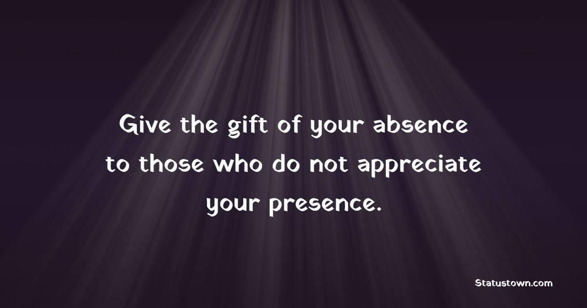 Give the gift of your absence to those who do not appreciate your presence.
