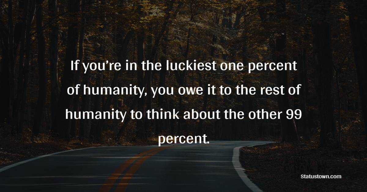 If you’re in the luckiest one percent of humanity, you owe it to the rest of humanity to think about the other 99 percent. - Giving Quotes 