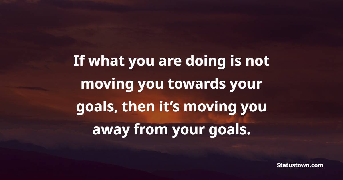 If what you are doing is not moving you towards your goals, then it’s moving you away from your goals. - Goal Setting Quotes