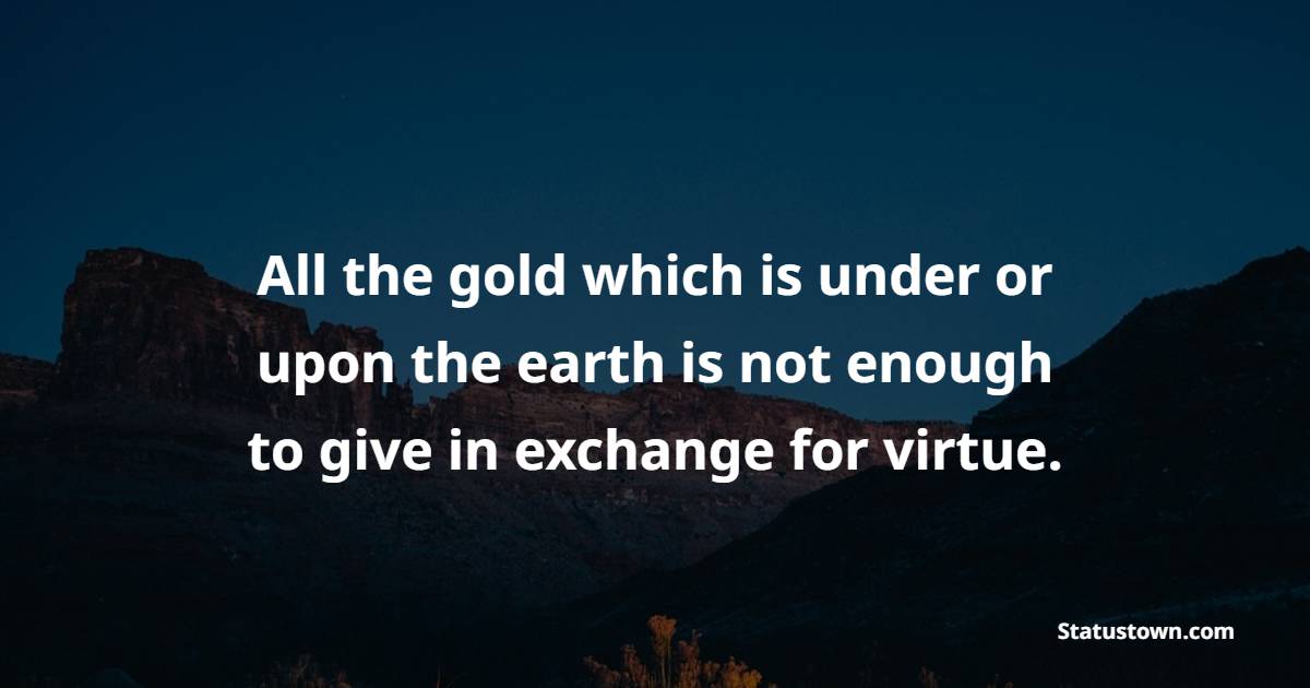 All the gold which is under or upon the earth is not enough to give in exchange for virtue. - Gold Quotes 