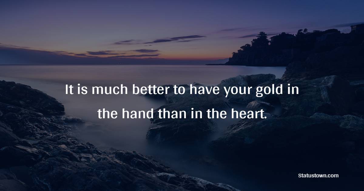 It is much better to have your gold in the hand than in the heart.