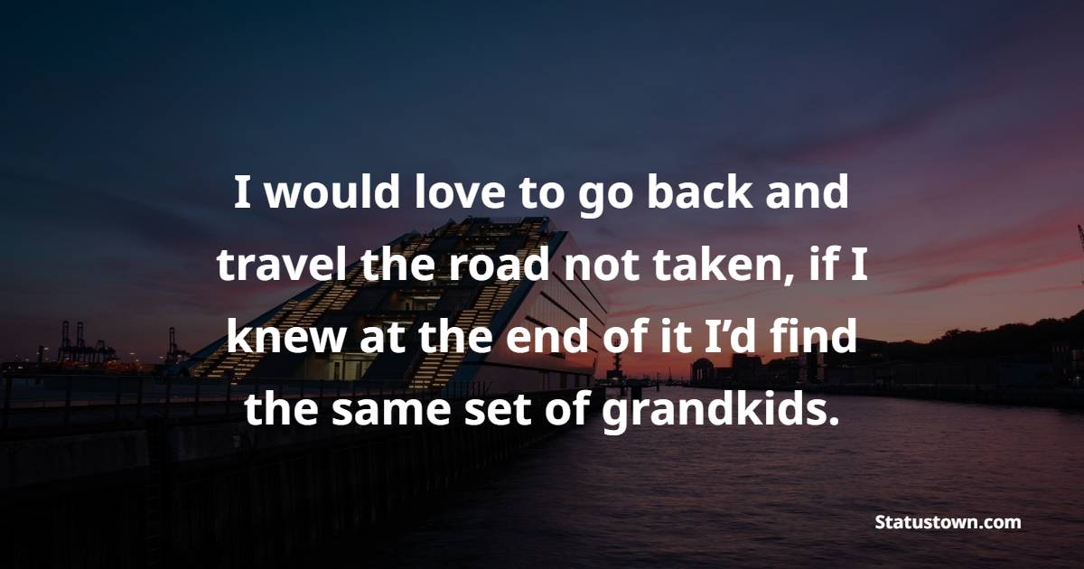 I would love to go back and travel the road not taken, if I knew at the end of it I’d find the same set of grandkids.