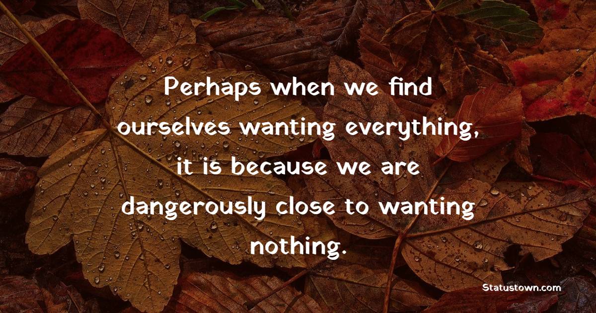 Perhaps when we find ourselves wanting everything, it is because we are dangerously close to wanting nothing. - Greed Quotes 