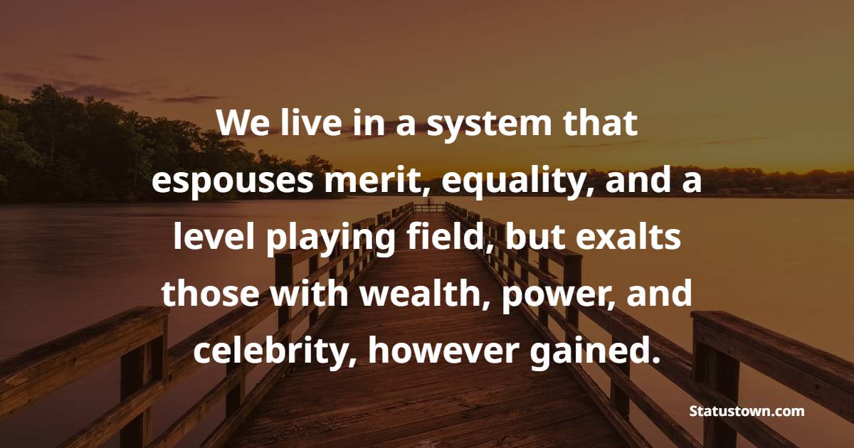 We live in a system that espouses merit, equality, and a level playing field, but exalts those with wealth, power, and celebrity, however gained. - Greed Quotes 