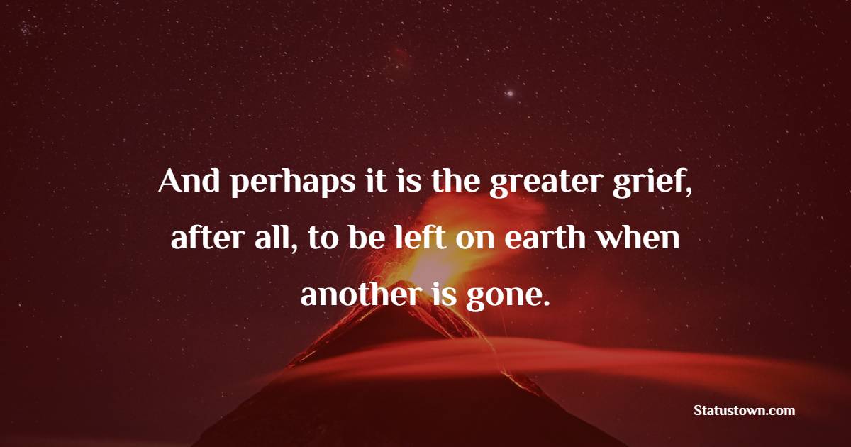 And perhaps it is the greater grief, after all, to be left on earth when another is gone.