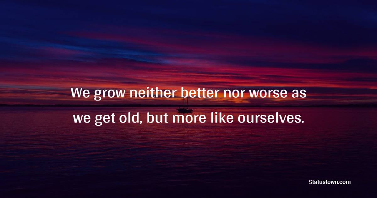 We grow neither better nor worse as we get old, but more like ourselves.