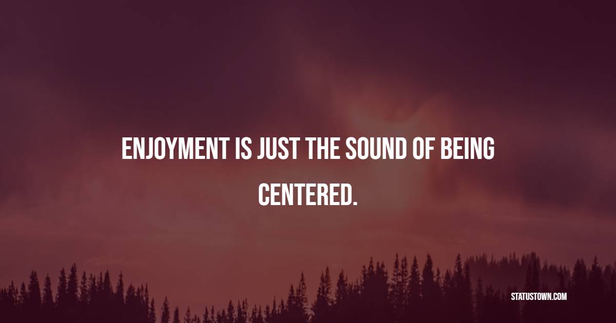 Enjoyment is just the sound of being centered.