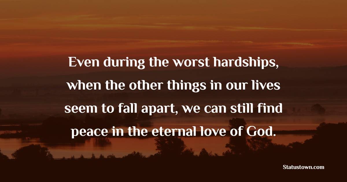 Even during the worst hardships, when the other things in our lives seem to fall apart, we can still find peace in the eternal love of God. - Hardship Quotes 