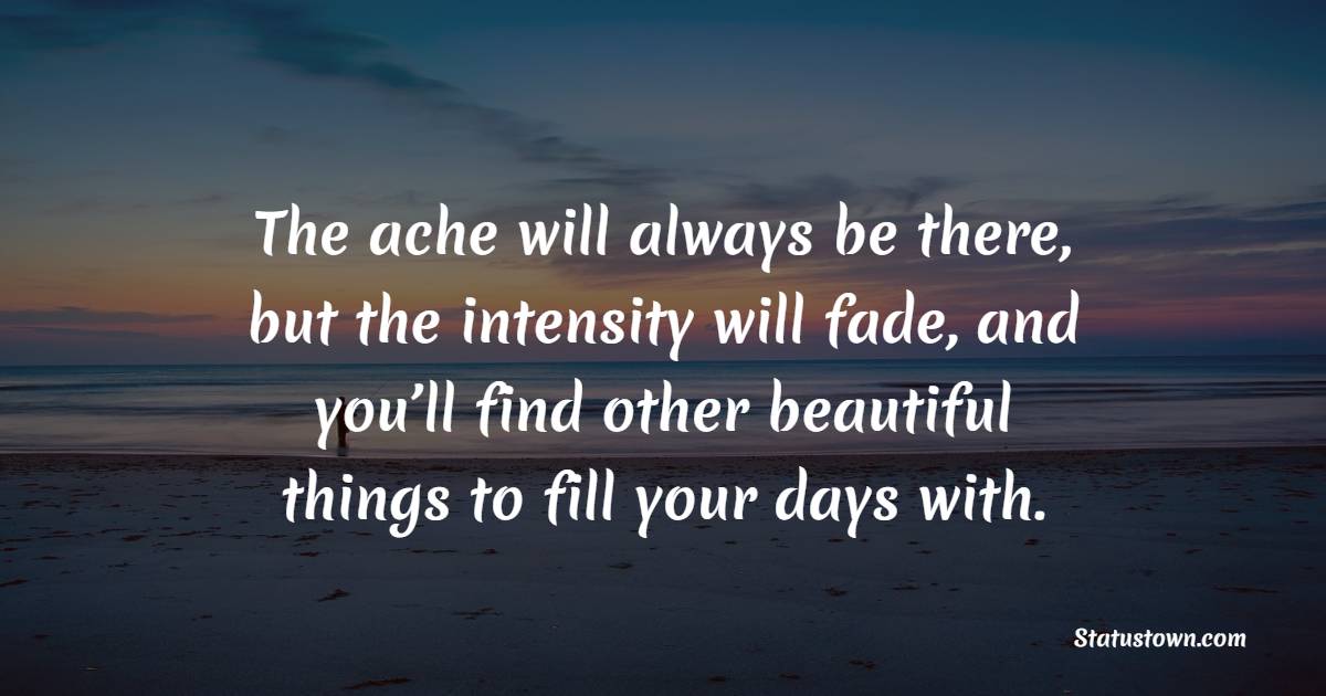 The ache will always be there, but the intensity will fade, and you’ll find other beautiful things to fill your days with. - Healing Quotes