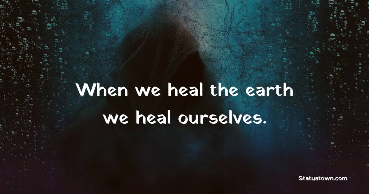 When we heal the earth, we heal ourselves.