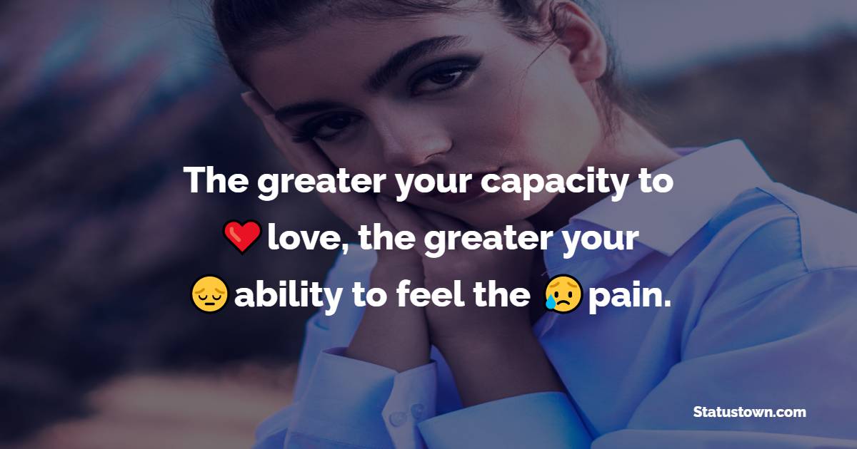 The greater your capacity to love, the greater your ability to feel the pain. - heart touching status 