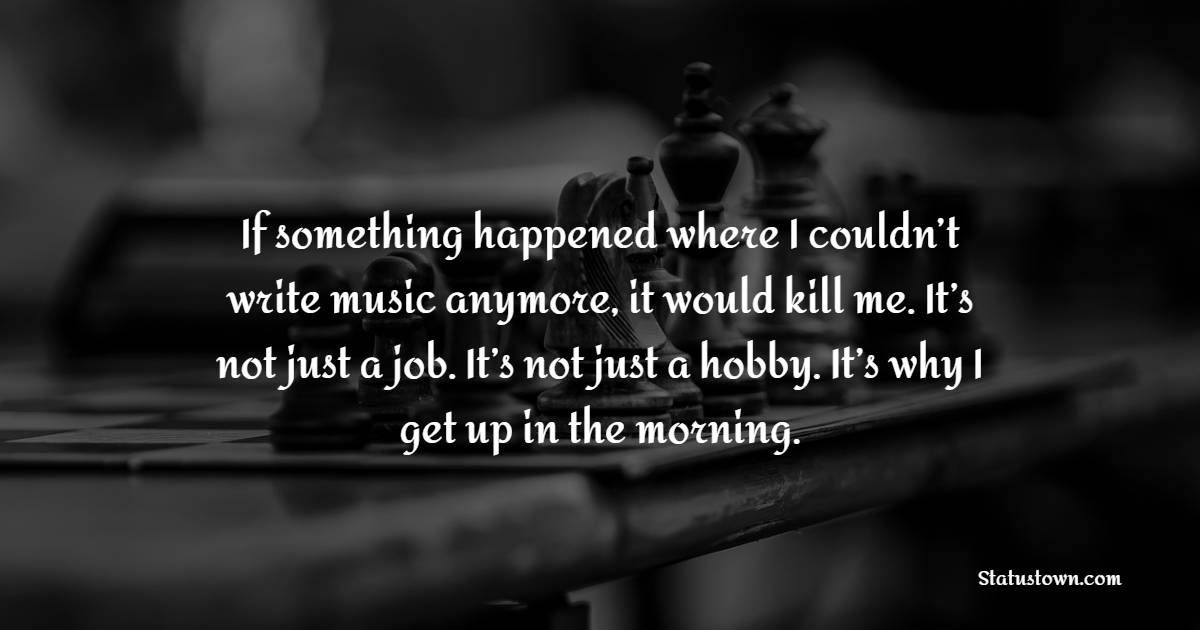 If something happened where I couldn’t write music anymore, it would kill me. It’s not just a job. It’s not just a hobby. It’s why I get up in the morning. - Hobby Quotes 