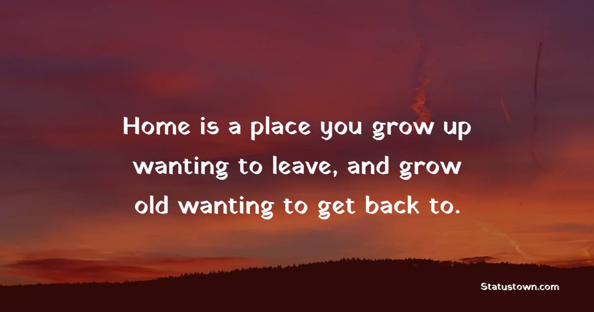 Home is a place you grow up wanting to leave, and grow old wanting to get back to.