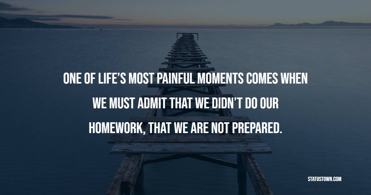 One of life’s most painful moments comes when we must admit that we didn’t do our homework, that we are not prepared. - Homework Quotes