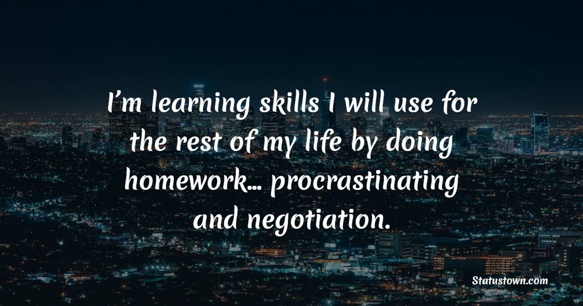I’m learning skills I will use for the rest of my life by doing homework… procrastinating and negotiation.