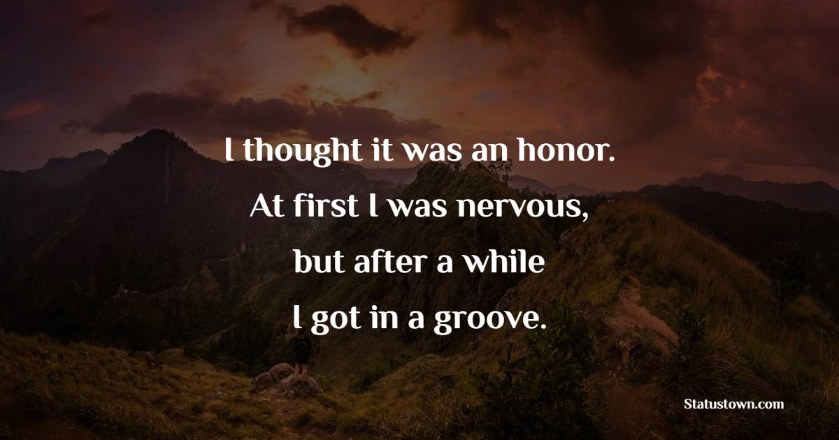 I thought it was an honor. At first I was nervous, but after a while I got in a groove. - Honor Quotes 