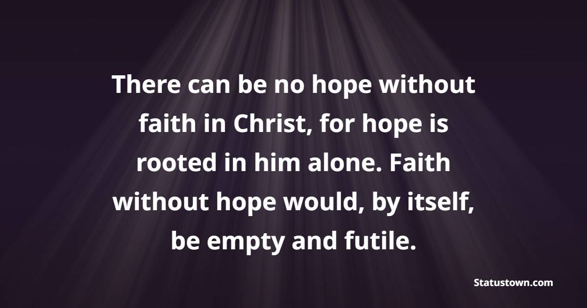 There can be no hope without faith in Christ, for hope is rooted in him alone. Faith without hope would, by itself, be empty and futile. - Hope Quotes