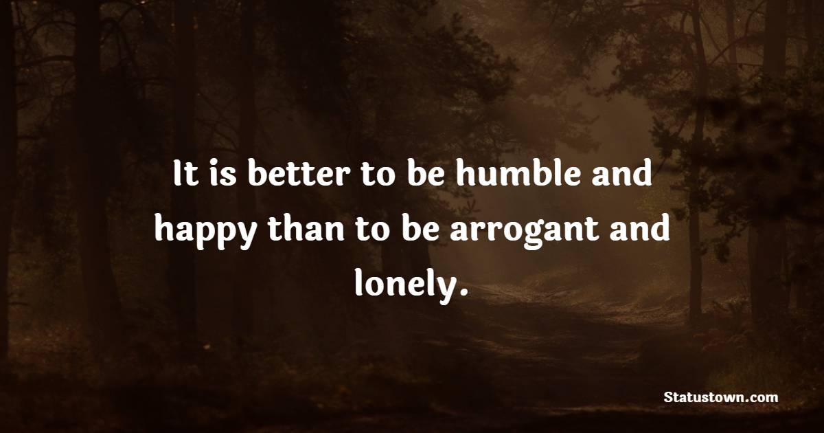 It is better to be humble and happy than to be arrogant and lonely.