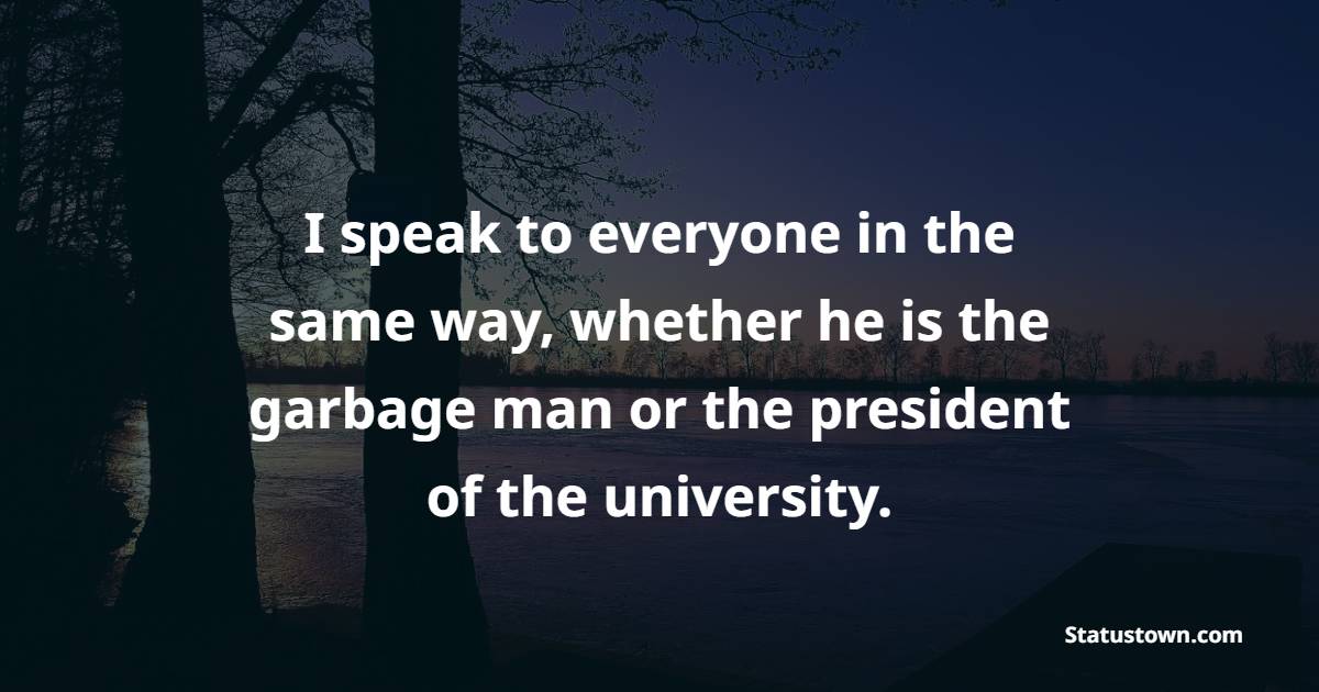 I speak to everyone in the same way, whether he is the garbage man or the president of the university. - Humility Quotes