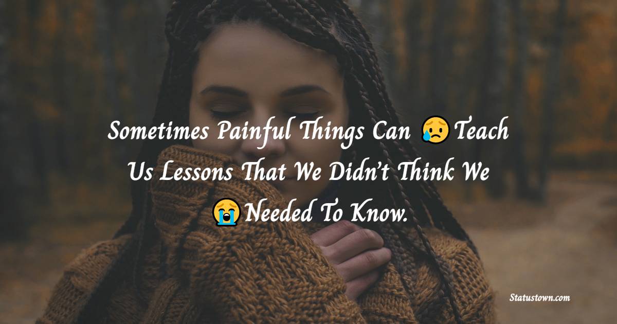 Sometimes Painful Things Can Teach Us Lessons That We Didn’t Think We Needed To Know. - hurt status