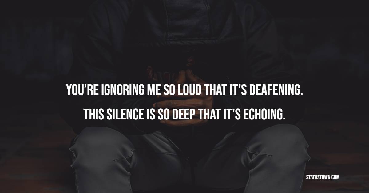 You’re ignoring me so loud that it’s deafening.  This silence is so deep that it’s echoing.” - Ignore Quotes