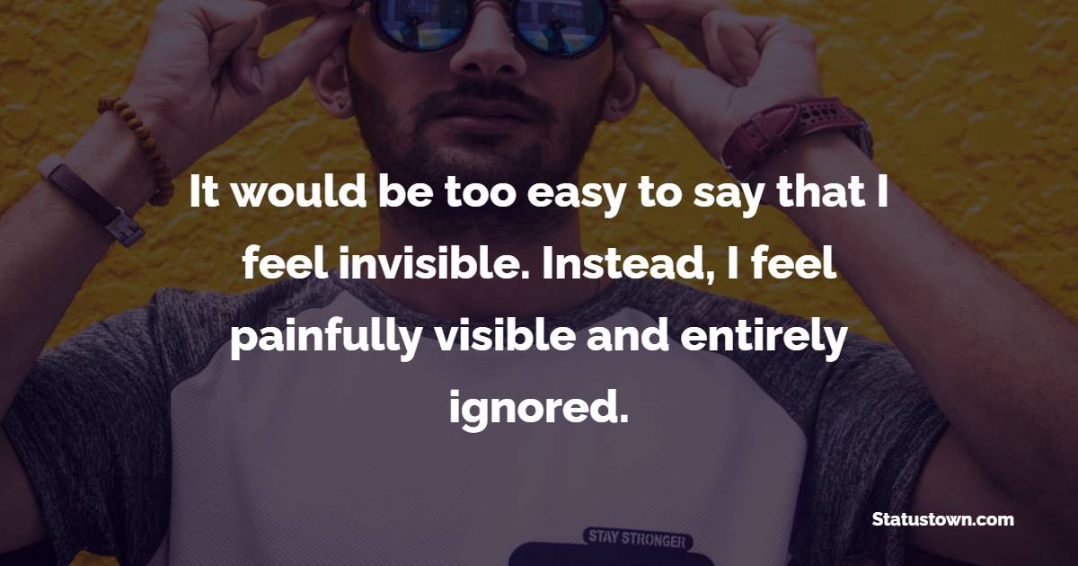 It would be too easy to say that I feel invisible. Instead, I feel painfully visible and entirely ignored. - Ignore Quotes