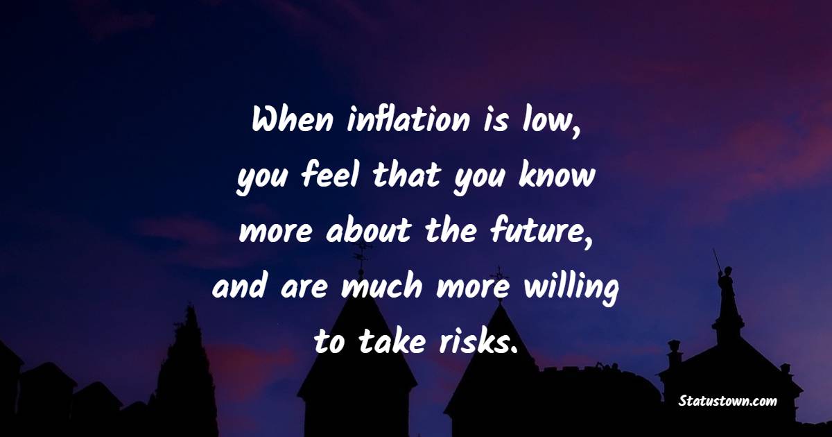 When inflation is low, you feel that you know more about the future, and are much more willing to take risks.