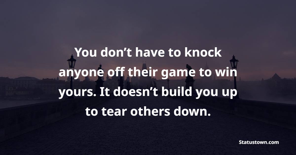 You don’t have to knock anyone off their game to win yours. It doesn’t build you up to tear others down.