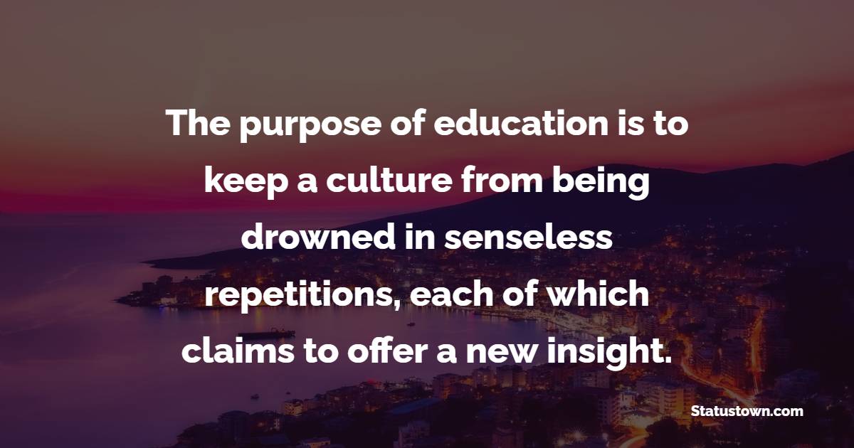 The purpose of education is to keep a culture from being drowned in senseless repetitions, each of which claims to offer a new insight.