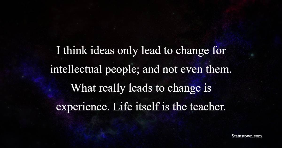 I think ideas only lead to change for intellectual people; and not even them. What really leads to change is experience. Life itself is the teacher.