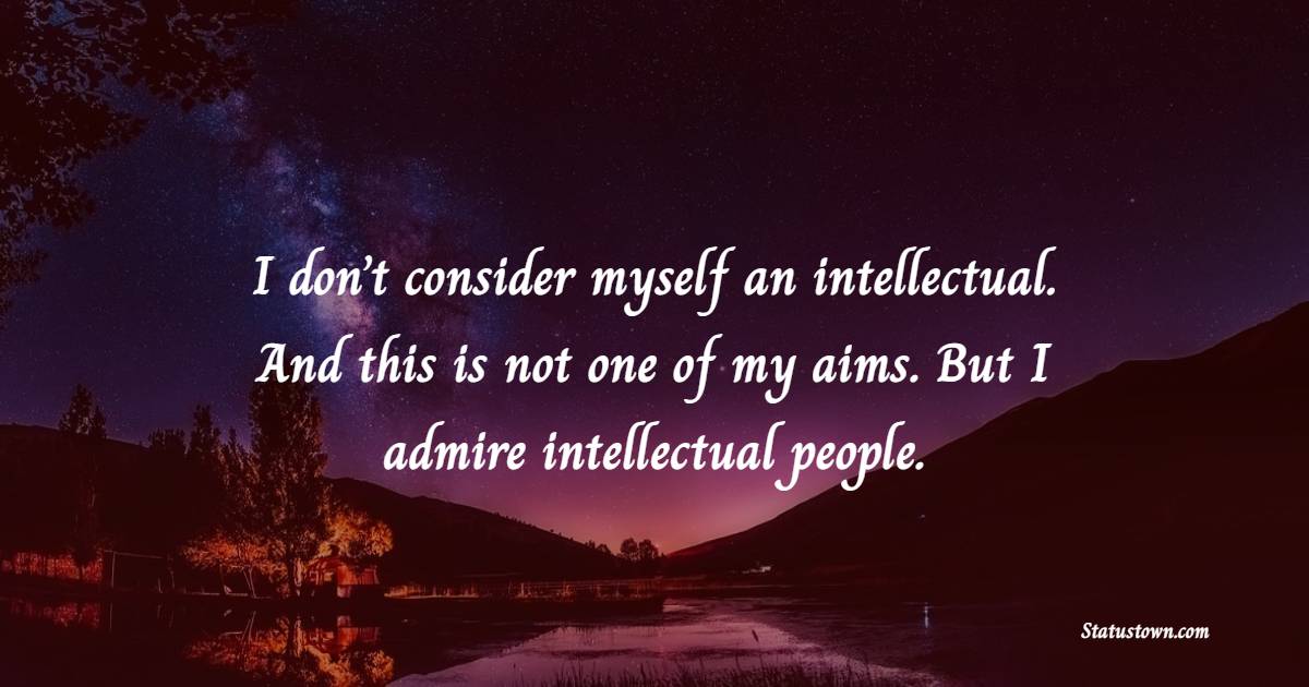 I don’t consider myself an intellectual. And this is not one of my aims. But I admire intellectual people.