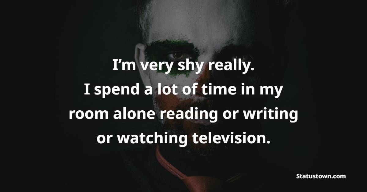 I’m very shy really. I spend a lot of time in my room alone reading or writing or watching television.