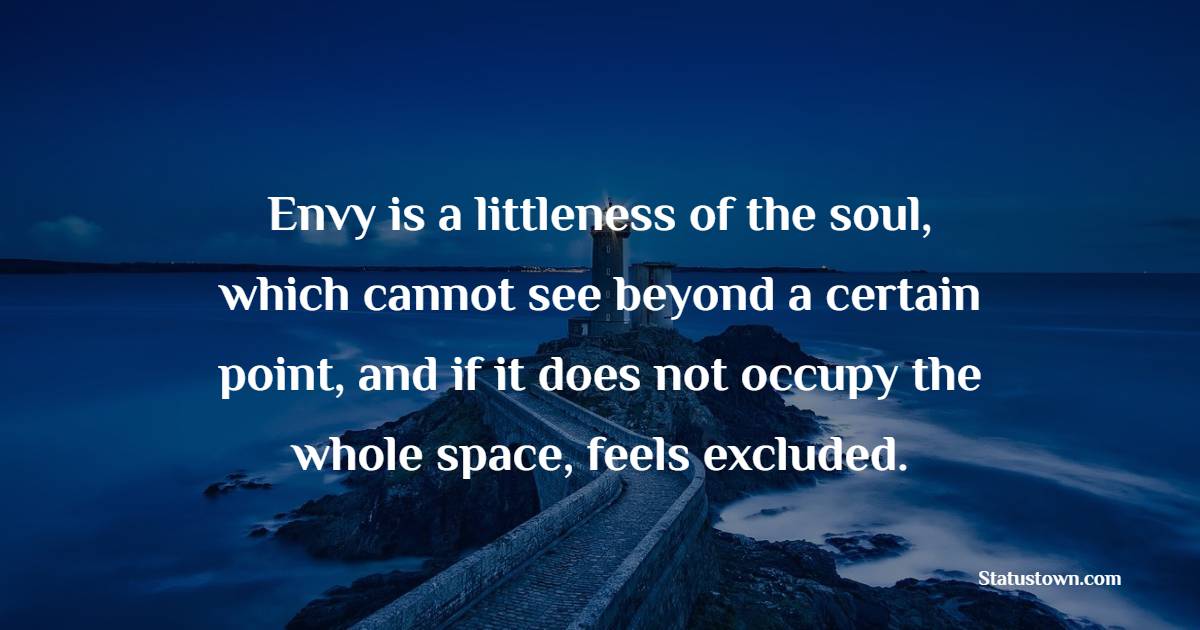 Envy is a littleness of the soul, which cannot see beyond a certain point, and if it does not occupy the whole space, feels excluded. - Jealousy Quotes