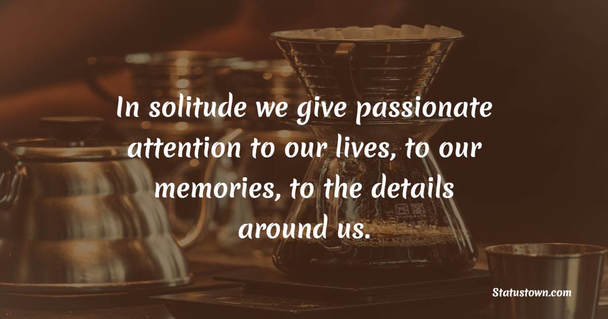 In solitude we give passionate attention to our lives, to our memories, to the details around us. - Journaling Quotes
 