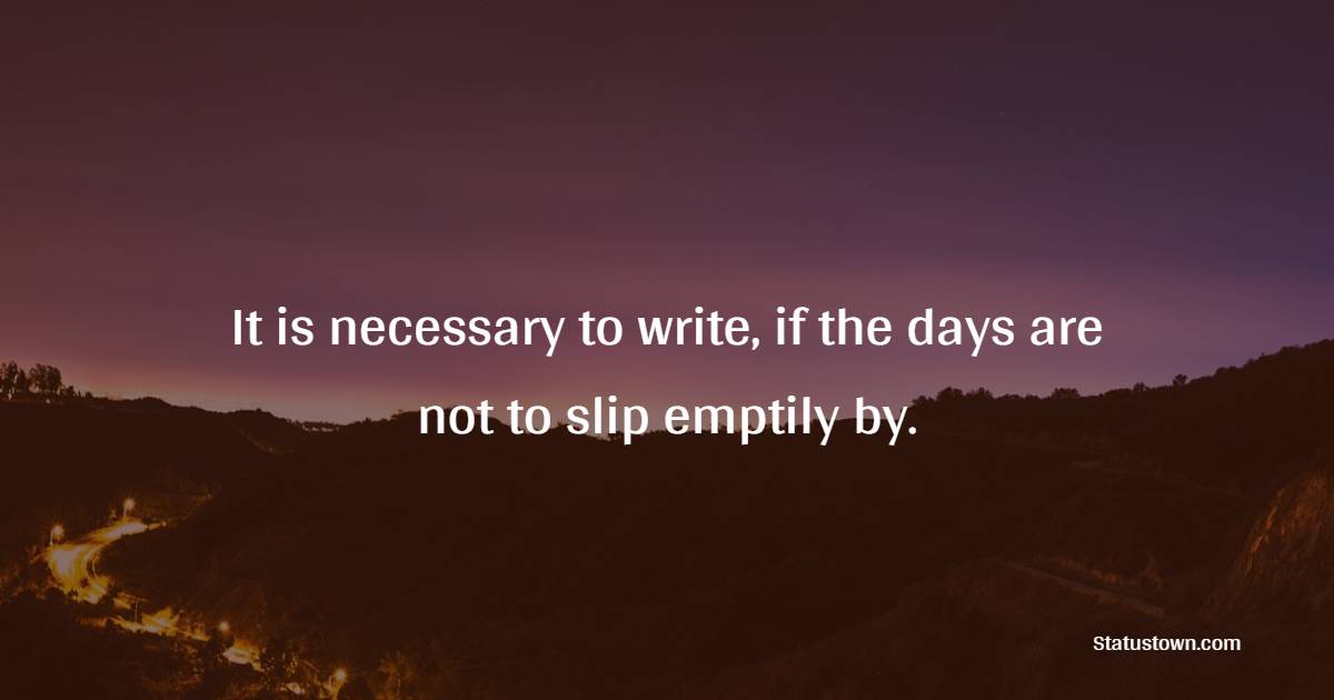 It is necessary to write, if the days are not to slip emptily by.