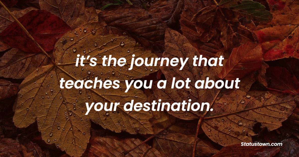 it’s the journey that teaches you a lot about your destination.